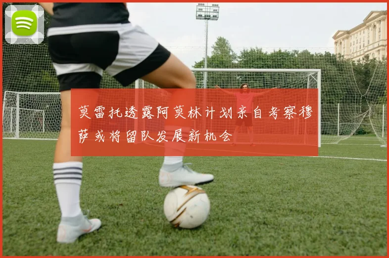 莫雷托透露阿莫林计划亲自考察穆萨或将留队发展新机会