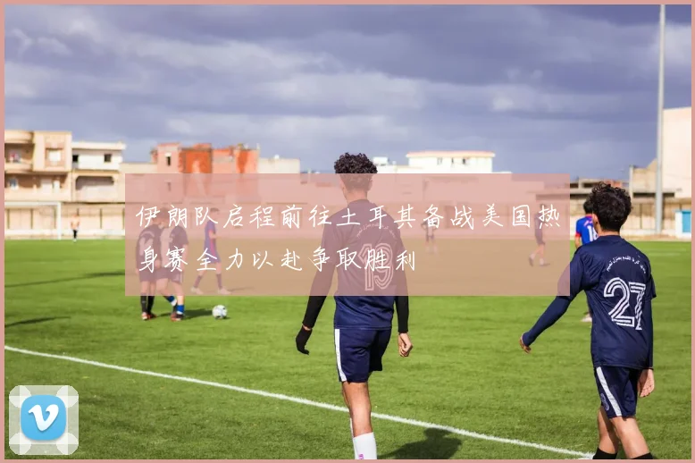 伊朗队启程前往土耳其备战美国热身赛全力以赴争取胜利