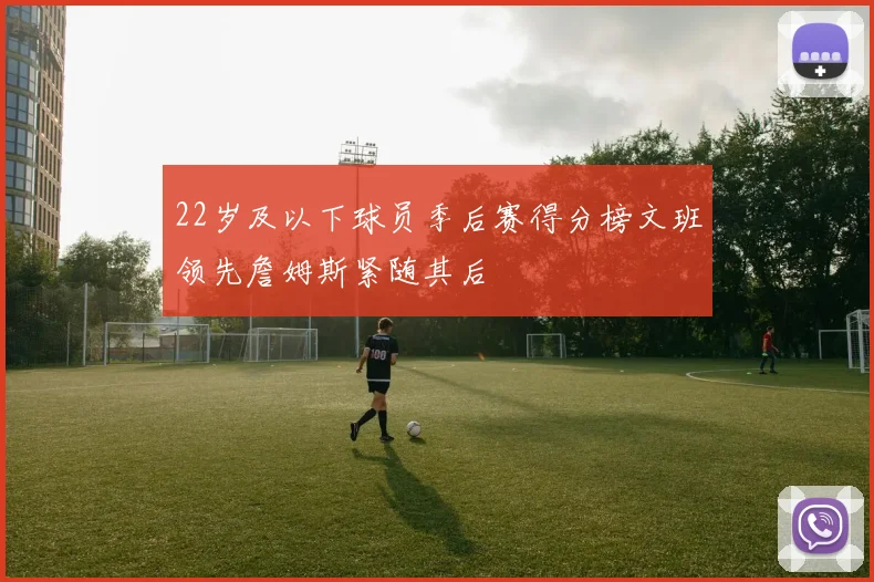 22岁及以下球员季后赛得分榜文班领先詹姆斯紧随其后