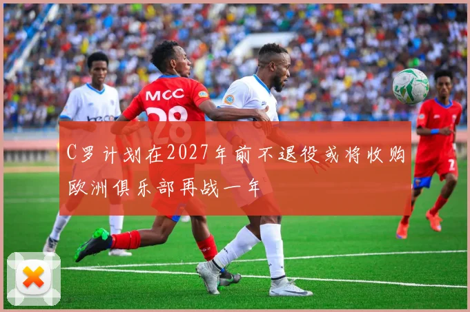 C罗计划在2027年前不退役或将收购欧洲俱乐部再战一年