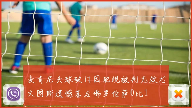 麦肯尼头球破门因犯规被判无效尤文图斯遗憾落后佛罗伦萨0比1
