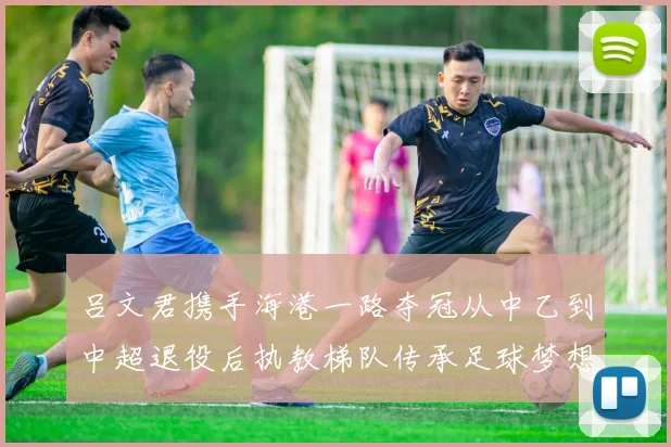 吕文君携手海港一路夺冠从中乙到中超退役后执教梯队传承足球梦想