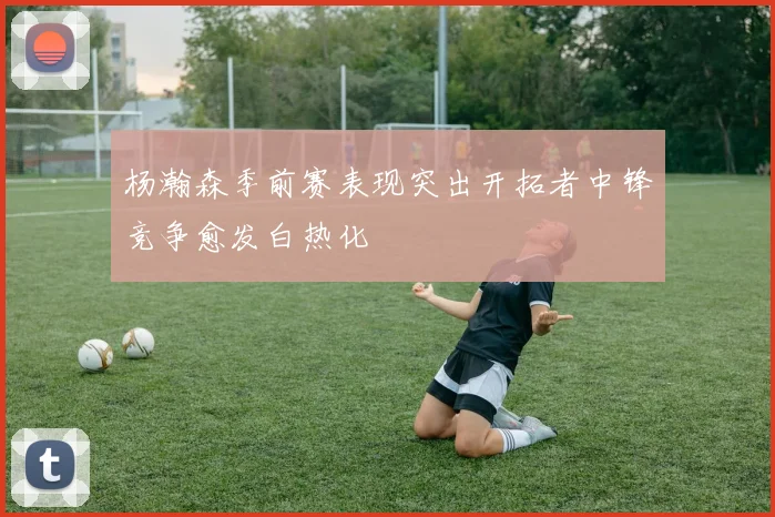 杨瀚森季前赛表现突出开拓者中锋竞争愈发白热化