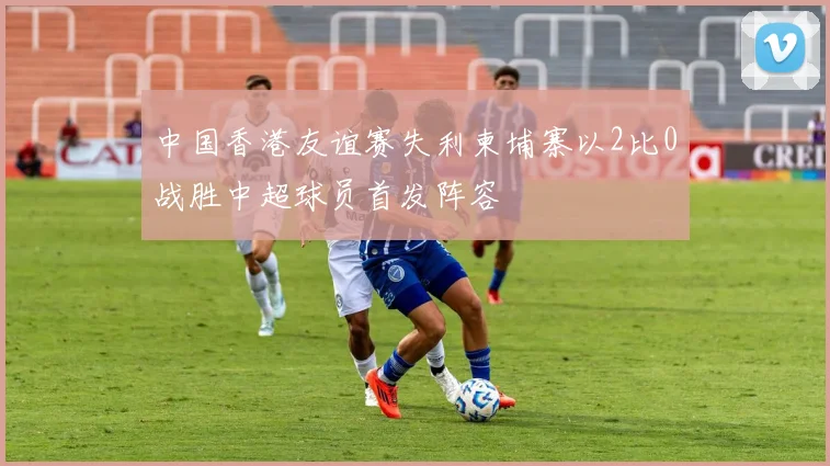 中国香港友谊赛失利柬埔寨以2比0战胜中超球员首发阵容