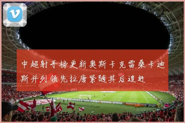 中超射手榜更新奥斯卡克雷桑卡迪斯并列领先拉唐紧随其后追赶