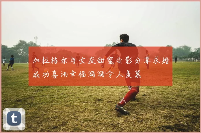 加拉格尔与女友甜蜜合影分享求婚成功喜讯幸福满满令人羡慕