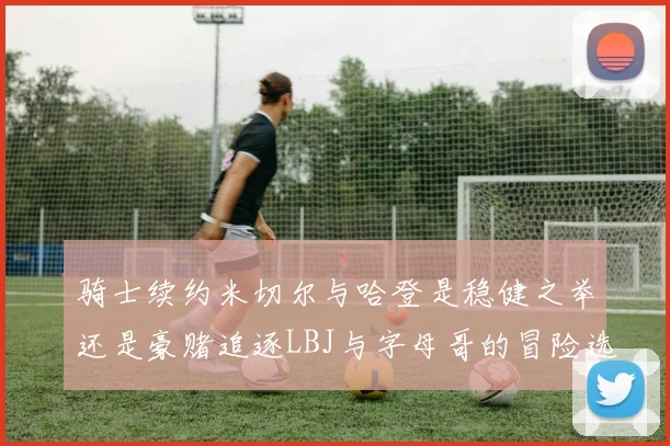 骑士续约米切尔与哈登是稳健之举还是豪赌追逐LBJ与字母哥的冒险选择