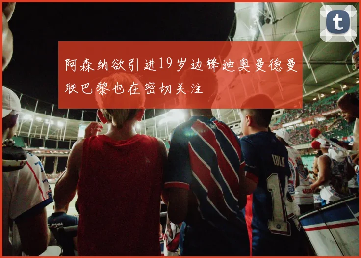阿森纳欲引进19岁边锋迪奥曼德曼联巴黎也在密切关注