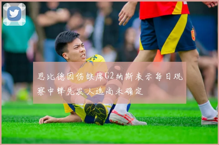 恩比德因伤缺席G2纳斯表示每日观察中锋先发人选尚未确定
