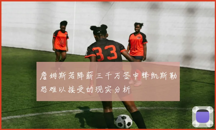 詹姆斯若降薪三千万签中锋凯斯勒恐难以接受的现实分析