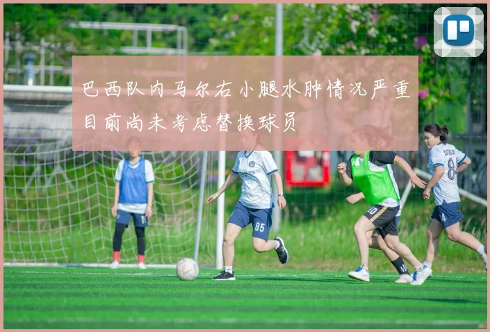 巴西队内马尔右小腿水肿情况严重目前尚未考虑替换球员
