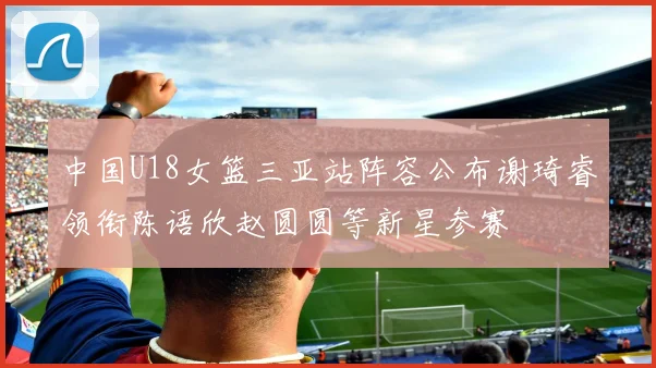 中国U18女篮三亚站阵容公布谢琦睿领衔陈语欣赵圆圆等新星参赛