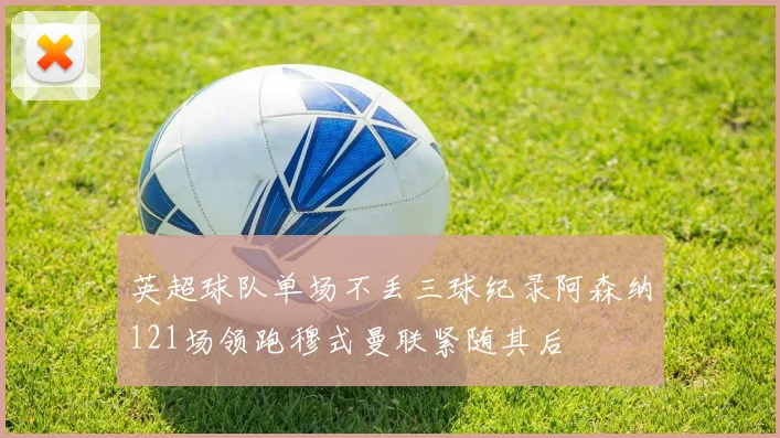 英超球队单场不丢三球纪录阿森纳121场领跑穆式曼联紧随其后