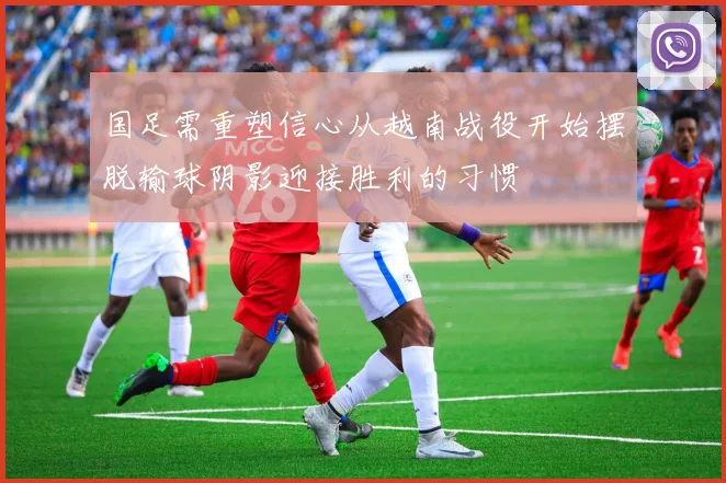 国足需重塑信心从越南战役开始摆脱输球阴影迎接胜利的习惯