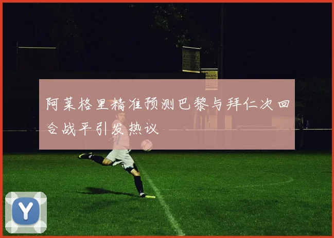 阿莱格里精准预测巴黎与拜仁次回合战平引发热议