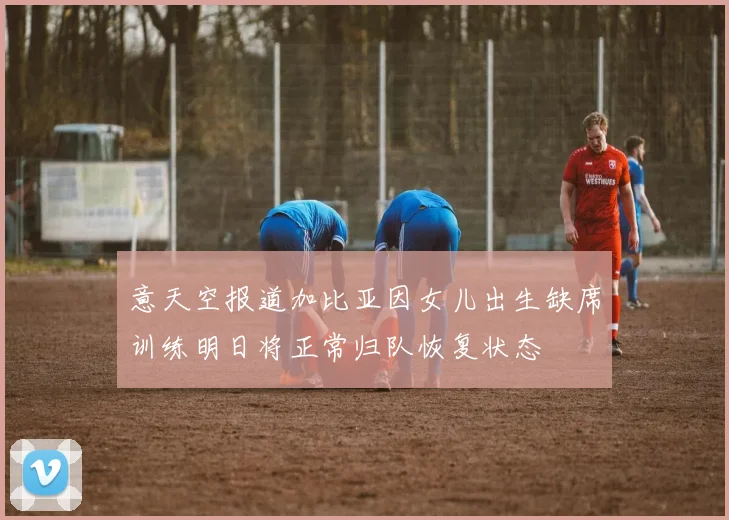 意天空报道加比亚因女儿出生缺席训练明日将正常归队恢复状态