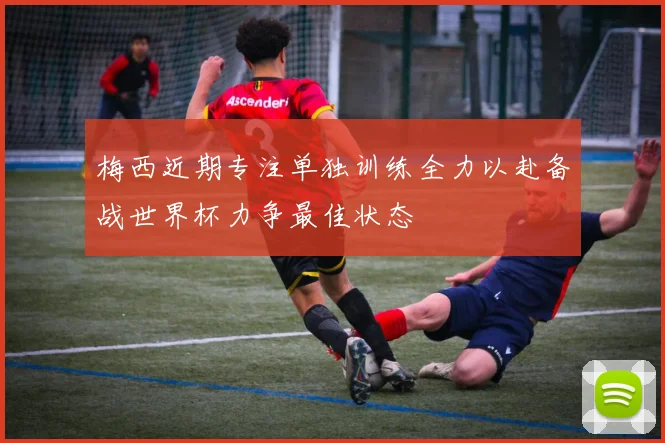 梅西近期专注单独训练全力以赴备战世界杯力争最佳状态