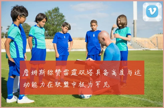 詹姆斯称赞雷霆双塔具备高度与运动能力在联盟中极为罕见