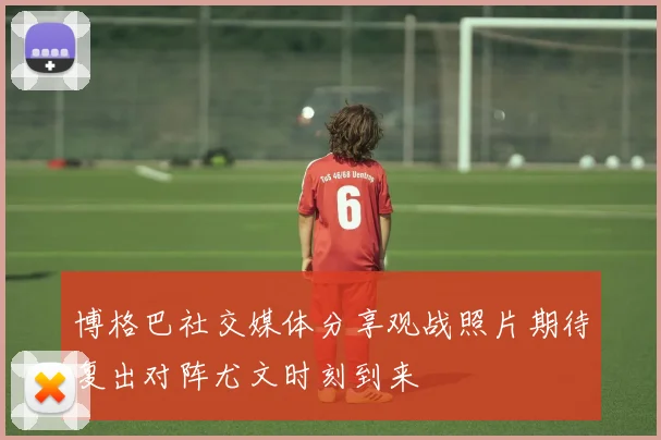 博格巴社交媒体分享观战照片期待复出对阵尤文时刻到来