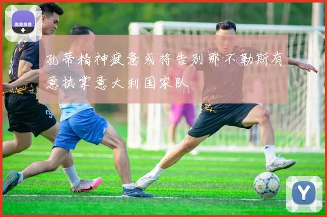 孔蒂精神疲惫或将告别那不勒斯有意执掌意大利国家队