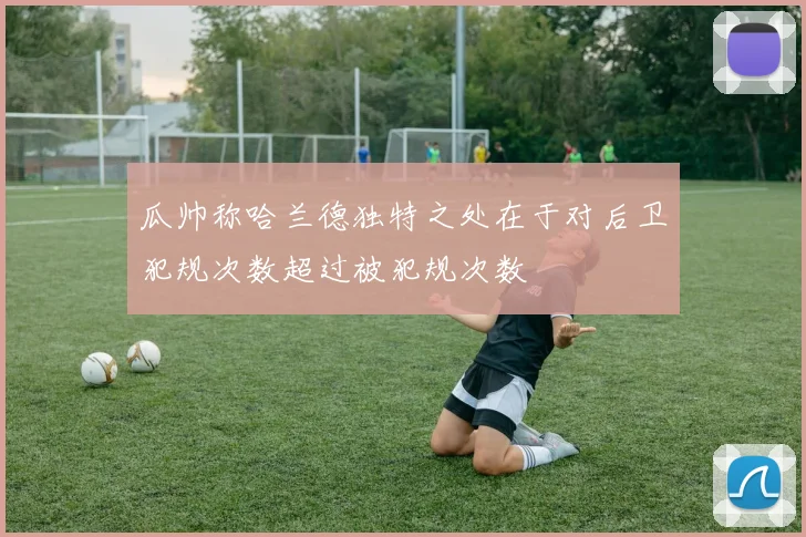 瓜帅称哈兰德独特之处在于对后卫犯规次数超过被犯规次数