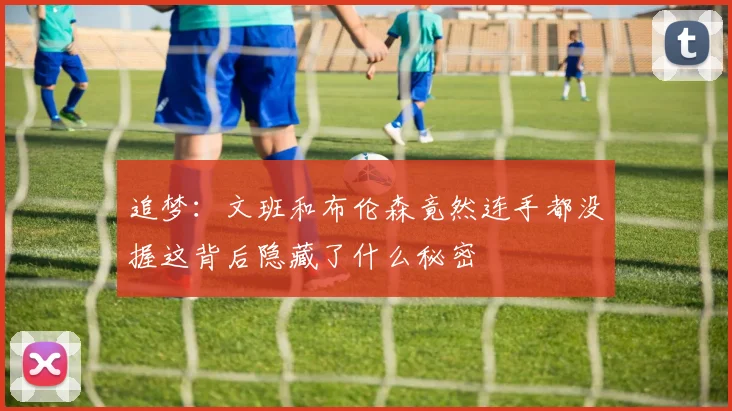 追梦：文班和布伦森竟然连手都没握这背后隐藏了什么秘密