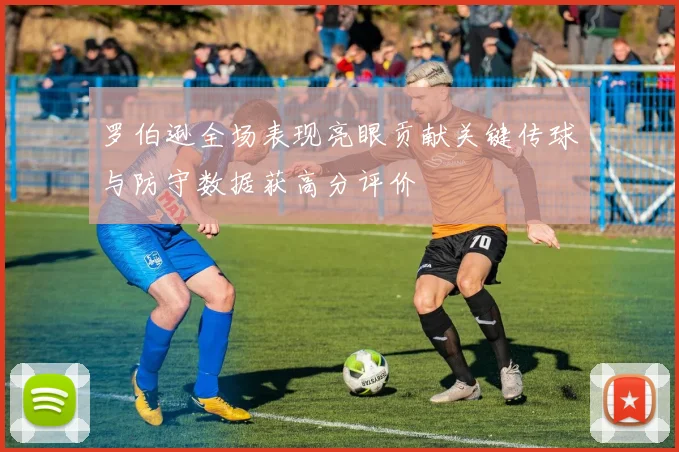 罗伯逊全场表现亮眼贡献关键传球与防守数据获高分评价