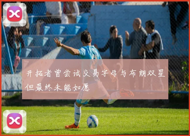 开拓者曾尝试交易字母与布朗双星但最终未能如愿